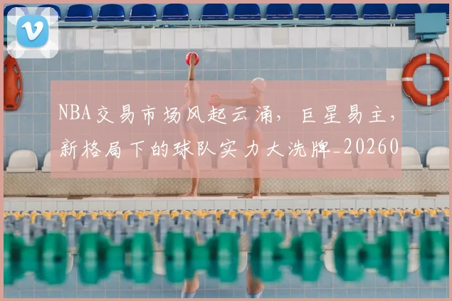 NBA交易市场风起云涌，巨星易主，新格局下的球队实力大洗牌_20260715181617