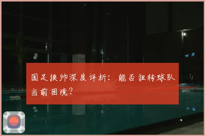 国足换帅深度评析：能否扭转球队当前困境？