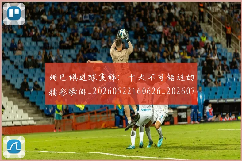 姆巴佩进球集锦：十大不可错过的精彩瞬间_20260522160626_20260703232339