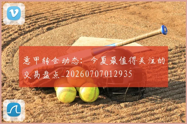 意甲转会动态:今夏最值得关注的交易盘点_20260707012935