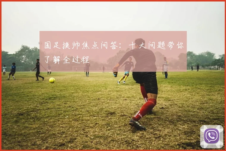 国足换帅焦点问答:十大问题带你了解全过程
