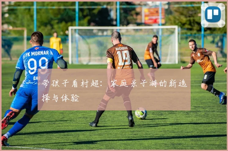 带孩子看村超：家庭亲子游的新选择与体验