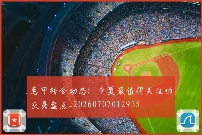 意甲转会动态:今夏最值得关注的交易盘点_20260707012935