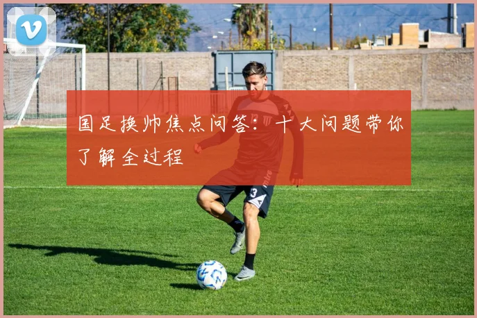 国足换帅焦点问答：十大问题带你了解全过程