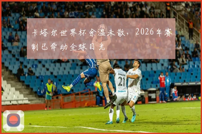 卡塔尔世界杯余温未散，2026年赛制已牵动全球目光