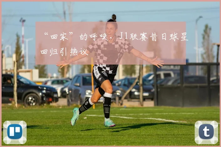 “回家”的呼唤，J1联赛昔日球星回归引热议