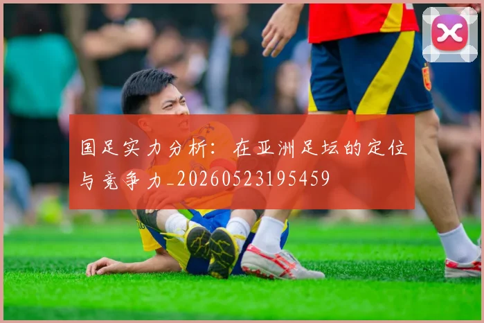 国足实力分析：在亚洲足坛的定位与竞争力_20260523195459