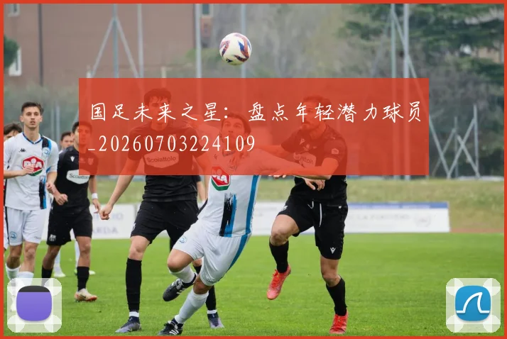 国足未来之星:盘点年轻潜力球员_20260703224109