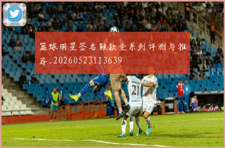 篮球明星签名鞋款全系列评测与推荐_20260523113639