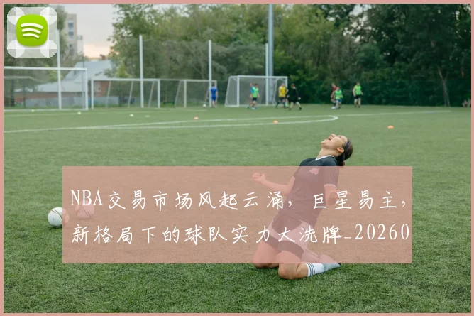 NBA交易市场风起云涌，巨星易主，新格局下的球队实力大洗牌_20260701215250