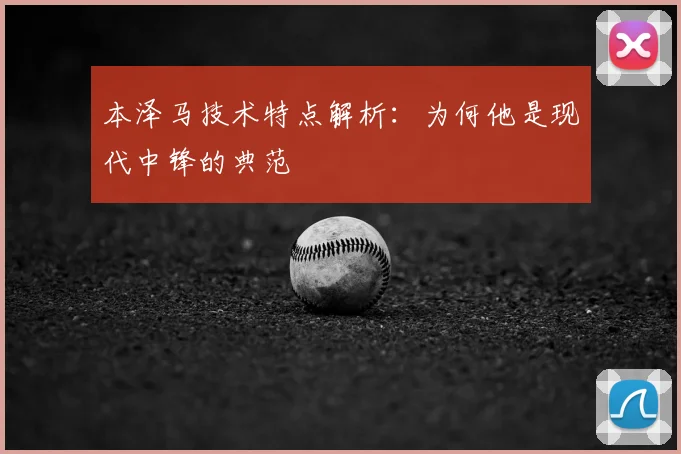本泽马技术特点解析:为何他是现代中锋的典范