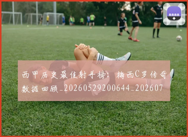 西甲历史最佳射手榜：梅西C罗传奇数据回顾_20260529200644_20260710012201