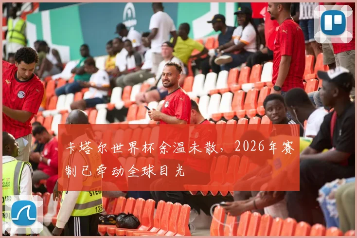 卡塔尔世界杯余温未散,2026年赛制已牵动全球目光