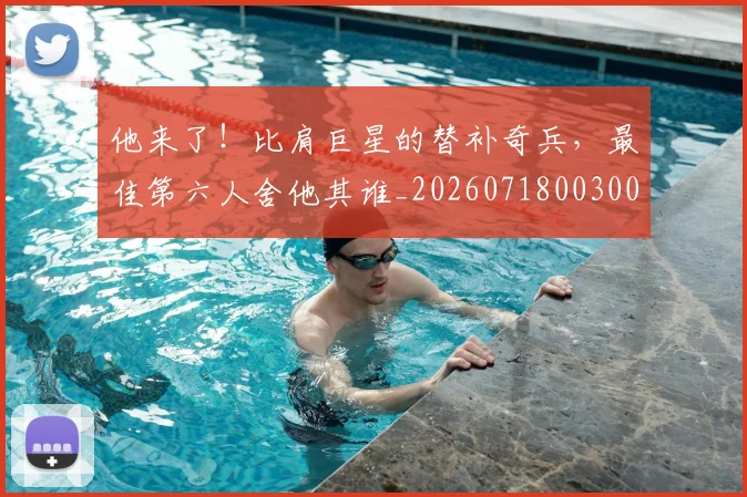 他来了!比肩巨星的替补奇兵,最佳第六人舍他其谁_20260718003008